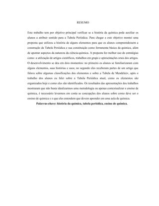 RESUMO
Este trabalho tem por objetivo principal verificar se a história da química pode auxiliar os
alunos a atribuir sentido para a Tabela Periódica. Para chegar a este objetivo montei uma
proposta que utilizou a história de alguns elementos para que os alunos compreendessem a
construção da Tabela Periódica e sua constituição como ferramenta básica da química, além
de apontar aspectos da natureza da ciência-química. A proposta fez melhor uso de estratégias
como: a utilização de artigos científicos, trabalhos em grupo e apresentações orais dos artigos.
O desenvolvimento se deu em dois momentos: no primeiro os alunos se familiarizaram com
alguns elementos, suas histórias e usos; no segundo eles receberam partes de um artigo que
falava sobre algumas classificações dos elementos e sobre a Tabela de Mendeleev, após o
trabalho dos alunos eu falei sobre a Tabela Periódica atual, como os elementos são
organizados hoje e como eles são identificados. Os resultados das apresentações dos trabalhos
mostraram que não basta idealizarmos uma metodologia ou apenas contextualizar o ensino de
química, é necessário levarmos em conta as concepções dos alunos sobre como deve ser o
ensino de química e o que eles entendem que devem aprender em uma aula de química.
Palavras-chave: história da química, tabela periódica, ensino de química.
 