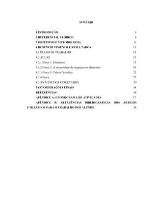 SUMÁRIO
1 INTRODUÇÃO 6
2 REFERENCIAL TEÓRICO 8
3 OBJETIVOS E METODOLOGIA 11
4 DESENVOLVIMENTO E RESULTADOS 13
4.1 PLANO DE TRABALHO 13
4.2 AULAS 13
4.2.1 Bloco 1: Elementos 13
4.2.2 Bloco 2: A necessidade de organizar os elementos 19
4.2.3 Bloco 3: Tabela Periódica 23
4.2.4 Prova 27
4.3 ANÁLISE DOS RESULTADOS 30
5 CONSIDERAÇÕES FINAIS 34
REFERÊNCIAS 36
APÊNDICE A: CRONOGRAMA DE ATIVIDADES 37
APÊNDICE B: REFERÊNCIAS BIBLIOGRÁFICAS DOS ARTIGOS
UTILIZADOS PARA O TRABALHO DOS ALUNOS 38
 
