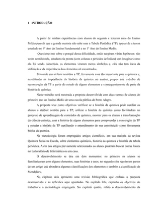 1 INTRODUÇÃO
A partir de minhas experiências com alunos do segundo e terceiro anos do Ensino
Médio percebi que a grande maioria não sabe usar a Tabela Periódica (TP), apesar de a terem
estudado no 9º Ano do Ensino Fundamental e no 1° Ano do Ensino Médio.
Questionei-me sobre o porquê dessa dificuldade, então surgiram várias hipóteses: não
veem sentido nela, estudam ela pronta (com colunas e períodos definidos) sem imaginar como
ela foi sendo concebida, os elementos viraram meros símbolos e, eles não tem ideia da
utilização e da importância dos elementos ali encontrados.
Pensando em atribuir sentidos a TP, ferramenta essa tão importante para a química e,
acreditando na importância da história da química no ensino, propus um trabalho de
reconstrução da TP a partir do estudo de alguns elementos e consequentemente de parte da
história da química.
Neste trabalho será mostrada a proposta desenvolvida com duas turmas de alunos do
primeiro ano do Ensino Médio de uma escola pública de Porto Alegre.
A proposta teve como objetivos verificar se a história da química pode auxiliar os
alunos a atribuir sentido para a TP, utilizar a história da química como facilitadora no
processo de aprendizagem de conteúdos de química, mostrar para os alunos a transformação
da ciência-química, usar a história de alguns elementos para compreender a construção da TP
e estudar a história da TP auxiliando o entendimento de sua constituição como ferramenta
básica da química.
Na metodologia foram empregados artigos científicos, em sua maioria da revista
Química Nova na Escola, sobre elementos químicos, história da química e história da tabela
periódica. Além dos artigos previamente selecionados os alunos puderam buscar outras fontes
no Laboratório de Informática ou em casa.
O desenvolvimento se deu em dois momentos: no primeiro os alunos se
familiarizaram com alguns elementos, suas histórias e usos; no segundo eles receberam partes
de um artigo que abordava algumas classificações dos elementos e também a classificação de
Mendeleev.
No capítulo dois apresento uma revisão bibliográfica que embasa a proposta
desenvolvida e as reflexões aqui apontadas. No capítulo três, exponho os objetivos do
trabalho e a metodologia empregada. No capítulo quatro, relato o desenvolvimento da
 