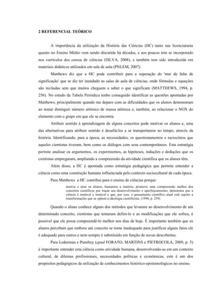 2 REFERENCIAL TEÓRICO
A importância da utilização da História das Ciências (HC) tanto nas licenciaturas
quanto no Ensino Médio vem sendo discutida há décadas, e aos poucos tem se incorporado
nos currículos dos cursos de ciências (SILVA, 2008), e também tem sido introduzida em
materiais didáticos utilizados em sala de aula (PNLEM, 2007).
Matthews diz que a HC pode contribuir para a superação do 'mar de falta de
significação' que se diz ter inundado as salas de aula de ciências, onde fórmulas e equações
são recitadas sem que muitos cheguem a saber o que significam (MATTHEWS, 1994, p.
256). No estudo da Tabela Periódica tenho conseguido identificar as questões apontadas por
Matthews, principalmente quando me deparo com as dificuldades que os alunos demonstram
ao tentar distinguir número atômico de massa atômica e, também, ao relacionar o NOX do
elemento com o grupo em que ele se encontra.
Atribuir sentido à aprendizagem de alguns conceitos pode motivar os alunos e, uma
das alternativas para atribuir sentido é desafiá-los a se transportarem no tempo, através da
história. Identificando, para a época, as necessidades, os questionamentos e raciocínios que
aqueles cientistas tiveram, bem como os diálogos com seus contemporâneos. Esta estratégia
permite analisar os argumentos, os experimentos, as hipóteses, induções e deduções que os
cientistas empregaram, ampliando a compreensão da atividade científica que os alunos têm.
Além disso, a HC é apontada como estratégia pedagógica que permite entender a
ciência como uma construção humana influenciada pelo contexto sociocultural de cada época.
Para Matthews a HC contribui para o ensino de ciências porque:
motiva e atrai os alunos; humaniza a matéria; promove uma compreensão melhor dos
conceitos científicos por traçar seu desenvolvimento e aperfeiçoamento; demonstra que a
ciência é mutável e instável e que, por isso, o pensamento científico atual está sujeito a
transformações que se opõem a ideologia cientificista. (1994, p. 259)
Quando o aluno conhece alguns dos métodos que levaram ao desenvolvimento de um
determinado conceito, cientistas que tentaram defini-lo e as modificações que ele sofreu, é
possível que ele possa compreendê-lo melhor nos dias de hoje. É importante também que os
alunos percebam que embora um conceito se torne inadequado para justificar alguns fatos ele
é adequado para outros e nem sempre é substituído em função de novas descobertas.
Para Lederman e Pumfrey (apud FORATO, MARTINS e PIETROCOLA, 2009, p. 5)
é importante entender esta ciência como atividade humana, desenvolvendo-se em um contexto
cultural, de dilemas profissionais, necessidades políticas e econômicas, este é um dos
propósitos pedagógicos da utilização de conhecimentos histórico-epistemológicos no ensino.
 