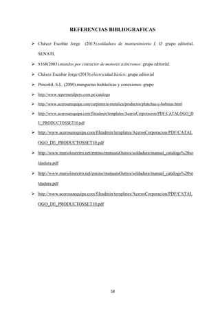 58
REFERENCIAS BIBLIOGRAFICAS
 Chávez Escobar Jorge (2013).soldadura de mantenimiento I, II: grupo editorial.
SENATI.
 8168(2003).mandos por contactor de motores asíncronos: grupo editorial.
 Chávez Escobar Jorge (2013).electricidad básico: grupo editorial
 Procohil, S.L. (2000).mangueras hidráulicas y conexiones: grupo
 http://www.repermetalperu.com.pe/catalogo
 http://www.acerosarequipa.com/carpinteria-metalica/productos/planchas-y-bobinas.html
 http://www.acerosarequipa.com/fileadmin/templates/AcerosCorporacion/PDF/CATALOGO_D
E_PRODUCTOSSET10.pdf
 http://www.acerosarequipa.com/fileadmin/templates/AcerosCorporacion/PDF/CATAL
OGO_DE_PRODUCTOSSET10.pdf
 http://www.marioloureiro.net/ensino/manuaisOutros/soldadura/manual_catalogo%20so
ldadura.pdf
 http://www.marioloureiro.net/ensino/manuaisOutros/soldadura/manual_catalogo%20so
ldadura.pdf
 http://www.acerosarequipa.com/fileadmin/templates/AcerosCorporacion/PDF/CATAL
OGO_DE_PRODUCTOSSET10.pdf
 