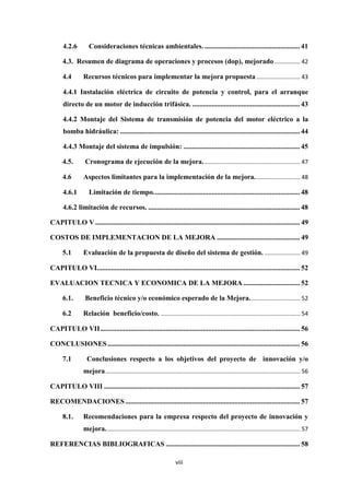 viii
4.2.6 Consideraciones técnicas ambientales. ...................................................... 41
4.3. Resumen de diagrama de operaciones y procesos (dop), mejorado................ 42
4.4 Recursos técnicos para implementar la mejora propuesta ........................... 43
4.4.1 Instalación eléctrica de circuito de potencia y control, para el arranque
directo de un motor de inducción trifásica. ............................................................. 43
4.4.2 Montaje del Sistema de transmisión de potencia del motor eléctrico a la
bomba hidráulica: ...................................................................................................... 44
4.4.3 Montaje del sistema de impulsión: .................................................................. 45
4.5. Cronograma de ejecución de la mejora............................................................ 47
4.6 Aspectos limitantes para la implementación de la mejora............................ 48
4.6.1 Limitación de tiempo................................................................................... 48
4.6.2 limitación de recursos. ...................................................................................... 48
CAPITULO V.................................................................................................................... 49
COSTOS DE IMPLEMENTACION DE LA MEJORA ............................................... 49
5.1 Evaluación de la propuesta de diseño del sistema de gestión. ...................... 49
CAPITULO VI................................................................................................................... 52
EVALUACION TECNICA Y ECONOMICA DE LA MEJORA ................................ 52
6.1. Beneficio técnico y/o económico esperado de la Mejora............................... 52
6.2 Relación beneficio/costo. ...................................................................................... 54
CAPITULO VII................................................................................................................. 56
CONCLUSIONES............................................................................................................. 56
7.1 Conclusiones respecto a los objetivos del proyecto de innovación y/o
mejora........................................................................................................................ 56
CAPITULO VIII ............................................................................................................... 57
RECOMENDACIONES................................................................................................... 57
8.1. Recomendaciones para la empresa respecto del proyecto de innovación y
mejora........................................................................................................................ 57
REFERENCIAS BIBLIOGRAFICAS ............................................................................ 58
 