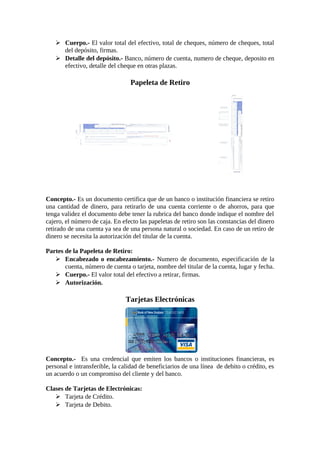  Cuerpo.- El valor total del efectivo, total de cheques, número de cheques, total 
del depósito, firmas. 
 Detalle del depósito.- Banco, número de cuenta, numero de cheque, deposito en 
efectivo, detalle del cheque en otras plazas. 
Papeleta de Retiro 
Concepto.- Es un documento certifica que de un banco o institución financiera se retiro 
una cantidad de dinero, para retirarlo de una cuenta corriente o de ahorros, para que 
tenga validez el documento debe tener la rubrica del banco donde indique el nombre del 
cajero, el número de caja. En efecto las papeletas de retiro son las constancias del dinero 
retirado de una cuenta ya sea de una persona natural o sociedad. En caso de un retiro de 
dinero se necesita la autorización del titular de la cuenta. 
Partes de la Papeleta de Retiro: 
 Encabezado o encabezamiento.- Numero de documento, especificación de la 
cuenta, número de cuenta o tarjeta, nombre del titular de la cuenta, lugar y fecha. 
 Cuerpo.- El valor total del efectivo a retirar, firmas. 
 Autorización. 
Tarjetas Electrónicas 
Concepto.- Es una credencial que emiten los bancos o instituciones financieras, es 
personal e intransferible, la calidad de beneficiarios de una línea de debito o crédito, es 
un acuerdo o un compromiso del cliente y del banco. 
Clases de Tarjetas de Electrónicas: 
 Tarjeta de Crédito. 
 Tarjeta de Debito. 
 