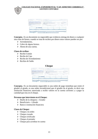 COLEGIO NACIONAL EXPERIMENTAL “CAP. EDMUNDO CHIRIBOGA”. 
GESTION CONTABLE 
Concepto.- Es un documento no negociable que evidencia entrega de dinero o cualquier 
otra clase de bienes, cuando se trata de recibos por dinero estos valores pueden ser por: 
 Arrendamiento, 
 Cobro de alguna factura. 
 Abono de una cuenta. 
Clases de recibos: 
 Recibo Común 
 Recibo de Caja 
 Recibo de Arrendamiento 
 Recibos de Saldo 
Cheque 
Concepto.- Es un documento negociable es una orden de pago inmediata que emite el 
girador al girado, es una orden incondicional que el girador da al girado, es decir una 
institución financiera autorizada a recibir valores en la cuenta corriente y a pagar la 
cantidad que esta en el cheque. 
Personas que intervienen en el Cheque: 
 Dueño de la chequera – Girador 
 Beneficiario – Librado 
 Banco o institución financiera 
Clases de Cheque: 
 Cheque a la orden 
 Cheque cruzado 
 Cheque certificado 
 Cheque al portador 
 Cheque para acreditar en cuenta 
13 
 