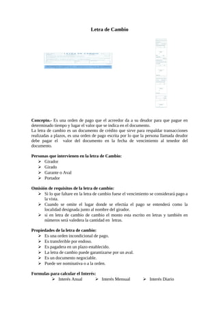 Letra de Cambio 
Concepto.- Es una orden de pago que el acreedor da a su deudor para que pague en 
determinado tiempo y lugar el valor que se indica en el documento. 
La letra de cambio es un documento de crédito que sirve para respaldar transacciones 
realizadas a plazos, es una orden de pago escrita por lo que la persona llamada deudor 
debe pagar el valor del documento en la fecha de vencimiento al tenedor del 
documento. 
Personas que intervienen en la letra de Cambio: 
 Girador 
 Girado 
 Garante o Aval 
 Portador 
Omisión de requisitos de la letra de cambio: 
 Si lo que faltare en la letra de cambio fuese el vencimiento se considerará pago a 
la vista. 
 Cuando se omite el lugar donde se efectúa el pago se entenderá como la 
localidad designada junto al nombre del girador. 
 si en letra de cambio de cambio el monto esta escrito en letras y también en 
números será valedera la cantidad en letras. 
Propiedades de la letra de cambio: 
 Es una orden incondicional de pago. 
 Es transferible por endoso. 
 Es pagadera en un plazo establecido. 
 La letra de cambio puede garantizarse por un aval. 
 Es un documento negociable. 
 Puede ser nominativa o a la orden. 
Formulas para calcular el Interés: 
 Interés Anual  Interés Mensual  Interés Diario 
 