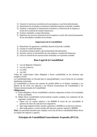 1) Conocer la estructura económica de una empresa a una fecha determinada. 
2) Determinar los resultados económicos obtenidos durante el periodo contable. 
3) Analizar e interpretar la información económica y financiera de la empresa a 
través de la emisión de estados financieros. 
4) Evaluar resultados u tomar decisiones. 
5) Optimizar los recursos financieros de la empresa a través del control permanente 
de las actividades contables de la misma. 
Importancia de la Contabilidad 
1) Determinar las ganancias o pérdidas durante el periodo contable. 
2) Facilita el control del dinero. 
3) Se obtiene productividad y aprovechamiento del patrimonio. 
4) Permite conocer el movimiento de una empresa o institución financiera. 
5) Lleva el control de las transacciones realizadas en el periodo contable. 
Base Legal de la Contabilidad 
 Ley de Régimen Tributario 
 Ley de Comercio 
 Las NEC 
 Las NIC 
Todos los comerciantes están obligados a llevar contabilidad en los términos que 
establece el RTI. 
La Contabilidad debe ser llevada bajo la responsabilidad y con la firma de un contador 
legalmente autorizado. 
La contabilidad se llevara por sistema de partida doble en el idioma castellano y en 
dólares de los USA con sujeción a las Normas Ecuatorianas de Contabilidad y las 
Normas Internacionales de Contabilidad. 
Obligaciones: 
1) Están obligados a llevar contabilidad y declarar impuestos en base a los resultados 
de las sociedades. 
2) Deben llevar contabilidad exclusivamente cuando cumplan con cualquiera de las 
siguientes condiciones: 
a. Opere con un capital superior a los $60000 al inicio de sus actividades al 
primero de enero de cada ejercicio impositivo. 
b. Que tenga ingresos brutos anuales superiores a $10000 en su ejercicio anterior. 
c. Que tenga gastos y costos anuales del ejercicio anterior superior a $80000. 
Nota: Las personas naturales que cumplan con la ley de llevar contabilidad deben llevar 
un registro de ingresos y egresos. 
Principios de Contabilidad Generalmente Aceptados (PCGA) 
 