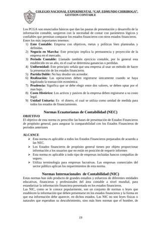 COLEGIO NACIONAL EXPERIMENTAL “CAP. EDMUNDO CHIRIBOGA”. 
GESTION CONTABLE 
Los PCGA son enunciados básicos que dan las pautas de presentación y desarrollo de la 
información contable, surgieron con la necesidad de contar con parámetros lógicos y 
confiables que permitan comparar los estados financieros con otros estados financieros. 
Entre los más importantes tenemos: 
1) Ente Contable: Empresa con objetivos, metas y políticas bien planteadas y 
definidas. 
2) Negocio en Marcha: Este principio implica la permanencia y proyección de la 
empresa en el mercado. 
3) Periodo Contable: Llamado también ejercicio contable, por lo general esta 
establecido en un año, en el cual se determina ganancias o perdidas. 
4) Uniformidad: Este principio señala que una empresa al usar un método de hacer 
la presentación de los estados financieros. 
5) Partida Doble: No hay deudor sin acreedor. 
6) Realización: Las operaciones deben registrarse únicamente cuando se haya 
legalizado la transacción económica. 
7) Prudencia: Significa que se debe elegir entre dos valores, se deben optar por el 
mas bajo. 
8) Costo Histórico: Los activos y pasivos de la empresa deben registrarse a su costo 
legal. 
9) Unidad Unitaria: Es el dinero, el cual se utiliza como unidad de medida para 
todos los estados de financiamiento. 
Normas Ecuatorianas de Contabilidad (NEC) 
OBJETIVO 
El objetivo de esta norma es prescribir las bases de presentación de Estados Financieros 
de propósito general, para asegurar la comparabilidad con los Estados Financieros de 
períodos anteriores 
ALCANCE 
 Esta norma es aplicable a todos los Estados Financieros preparados de acuerdo a 
las NEC. 
 Los Estados financieros de propósito general tienen por objeto proporcionar 
información a los usuarios que no están en posición de requerir informes 
 Esta norma es aplicable a todo tipo de empresas incluidas bancos compañías de 
seguro. 
 Utiliza terminología para empresas lucrativas. Las empresas comerciales del 
sector público aplican los requerimientos de esta norma. 
Normas Internacionales de Contabilidad (NIC) 
Estas normas han sido producto de grandes estudios y esfuerzos de diferentes entidades 
educativas, financieras y profesionales del área contable a nivel mundial, para 
estandarizar la información financiera presentada en los estados financieros. 
Las NIC, como se le conoce popularmente, son un conjunto de normas o leyes que 
establecen la información que deben presentarse en los estados financieros y la forma en 
que esa información debe aparecer, en dichos estados. Las NIC no son leyes físicas o 
naturales que esperaban su descubrimiento, sino más bien normas que el hombre, de 
19 
 