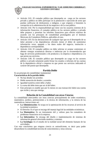 COLEGIO NACIONAL EXPERIMENTAL “CAP. EDMUNDO CHIRIBOGA”. 
GESTION CONTABLE 
 Artículo 3.01. El contador público que desempeña un cargo en los sectores 
privado y público no debe participar en la planeación o ejecución de actos que 
puedan calificarse de deshonestos o indignos, o que originen o fomenten la 
corrupción en la administración de los negocios o de la cosa pública. 
 Artículo 3.02. Por la responsabilidad que tiene con los usuarios externos de la 
información financiera, el contador público en los sectores público y privado 
debe preparar y presentar los informes financieros para efectos externos de 
acuerdo con los principios de contabilidad promulgados por el Instituto 
Mexicano de Contadores Públicos, aplicables al caso. 
 Artículo 3.03. En las declaraciones de cualquier tipo que en el desempeño de su 
labor presente a las dependencias oficiales tienen el deber de suministrar 
información veraz, apegada a los datos reales del negocio, institución o 
dependencia correspondiente. 
 Artículo 3.04. El contador público no debe solicitar ni aceptar comisiones ni 
obtener ventajas económicas directas o indirectas por la recomendación que 
haga de servicios profesionales o de productos a la empresa o dependencia a la 
que presta sus servicios. 
 Artículo 3.06. El contador público que desempeñe un cargo en los sectores 
público o privado solamente podrá firmar los estados o informes de las cuentas 
de la dependencia oficial o empresa en que preste sus servicios indicando el 
carácter del puesto que desempeñe. 
Partida Doble 
Es un principio de contabilidad, fundamental. 
Características de la partida doble: 
 No hay deudor sin acreedor. 
 Doble anotación de deudor y acreedor. 
 Igualdad numérica entre debe y haber. 
 La suma del debe tiene que ser al del haber. 
 Este principio es estable quo por lo menos en una transacción habrá una cuenta 
que recibe y otra que entrega. 
Relación de la Contabilidad con otras Ciencias 
La contabilidad intercambia con otras ciencias principalmente de orden económico, 
matemático, jurídico, pertenecientes a la técnica de información, y la ciencia de las 
matemáticas, interacciones así: 
 La Administración: Se ocupa en la optimización de los recursos al servicio de 
la entidad económica. 
 El Derecho: Es el que se encarga del manejo legal de las entidades económicas. 
 La Matemática: Es un instrumento útil y valioso para los contadores de 
problemas financieros en la empresa. 
 La Informática: Se encarga del diseño e implementación de sistemas de 
información general ofreciendo modelos y sistemas. 
 La Sociología: Es el estudio de la realidad social del elemento humano de las 
actividades. 
Con esto concluimos que ninguna ciencia es autosuficiente, es decir para poder 
desarrollarse la contabilidad necesita de conocimientos y otras ciencias. 
21 
 