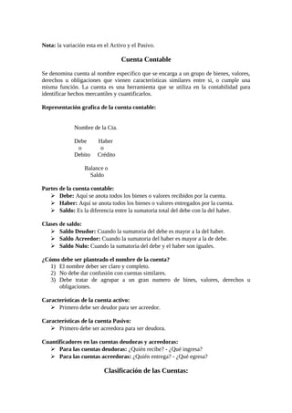 Nota: la variación esta en el Activo y el Pasivo. 
Cuenta Contable 
Se denomina cuenta al nombre especifico que se encarga a un grupo de bienes, valores, 
derechos u obligaciones que vienen características similares entre si, o cumple una 
misma función. La cuenta es una herramienta que se utiliza en la contabilidad para 
identificar hechos mercantiles y cuantificarlos. 
Representación grafica de la cuenta contable: 
Nombre de la Cta. 
Debe Haber 
o o 
Debito Crédito 
Balance o 
Saldo 
Partes de la cuenta contable: 
 Debe: Aquí se anota todos los bienes o valores recibidos por la cuenta. 
 Haber: Aquí se anota todos los bienes o valores entregados por la cuenta. 
 Saldo: Es la diferencia entre la sumatoria total del debe con la del haber. 
Clases de saldo: 
 Saldo Deudor: Cuando la sumatoria del debe es mayor a la del haber. 
 Saldo Acreedor: Cuando la sumatoria del haber es mayor a la de debe. 
 Saldo Nulo: Cuando la sumatoria del debe y el haber son iguales. 
¿Cómo debe ser planteado el nombre de la cuenta? 
1) El nombre deber ser claro y completo. 
2) No debe dar confusión con cuentas similares. 
3) Debe tratar de agrupar a un gran numero de bines, valores, derechos u 
obligaciones. 
Características de la cuenta activo: 
 Primero debe ser deudor para ser acreedor. 
Características de la cuenta Pasivo: 
 Primero debe ser acreedora para ser deudora. 
Cuantificadores en las cuentas deudoras y acreedoras: 
 Para las cuentas deudoras: ¿Quién recibe? - ¿Qué ingresa? 
 Para las cuentas acreedoras: ¿Quién entrega? - ¿Qué egresa? 
Clasificación de las Cuentas: 
 