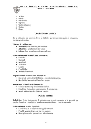 COLEGIO NACIONAL EXPERIMENTAL “CAP. EDMUNDO CHIRIBOGA”. 
GESTION CONTABLE 
1) Activo 
2) Pasivo 
3) Patrimonio 
4) Ingresos 
5) Gastos o Egresos 
6) Costos 
7) Orden 
Codificaron de Cuentas 
Es la utilización de números, letras y símbolos que representan grupos y subgrupos, 
cuentas y subcuentas. 
Sistema de codificación: 
 Numérico: Esta formado por números. 
 Alfabético: Esta formado por letras. 
 Mixtos: Esta formado por números y letras. 
Características de la codificaron de cuentas: 
 Sencillez 
 Claridad 
 Amplitud 
 Viabilidad 
 Lógica 
 Flexibilidad 
 Autoverificabilidad 
Importancia de la codificaron de cuentas: 
 Nos ayuda a encontrar fácilmente a encontrar una cuenta. 
 Nos facilita la organización de las cuentas. 
Ventajas de la codificaron de cuentas: 
 Facilita el archivo y ubicación de cuentas. 
 Simplifica el manejo y procesamiento de una cuenta. 
 Ayuda a identificar las clases de cuentas. 
Plan de cuentas 
Definición: Es un instrumento de consulta que permite presentar a la gerencia de 
estudio financiero y estadístico, para la toma de decisiones y control adecuado. 
Características: Son las siguientes: 
 Sistemático en el ordenamiento y presentación. 
 Flexible y capaz de aceptar nuevas cuentas. 
 Homogéneo en las agrupaciones seleccionadas. 
25 
 