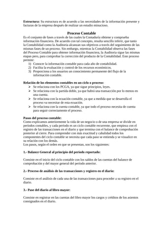 Estructura: Su estructura es de acuerdo a las necesidades de la información presente y 
facturas de la empresa después de realizar un estudio minucioso. 
Proceso Contable 
Es el conjunto de fases a través de las cuales la Contaduría obtiene y comprueba 
información financiera. De acuerdo con tal concepto, resulta sencillo inferir, que tanto 
la Contabilidad como la Auditoria alcanzan sus objetivos a través del seguimiento de las 
mismas fases de un proceso. Sin embargo, mientras la Contabilidad observa las fases 
del Proceso Contable para obtener información financiera, la Auditoria sigue las mismas 
etapas pero, para comprobar la corrección del producto de la Contabilidad. Este proceso 
permite: 
1) Conocer la información contable para cada año de contabilidad. 
2) Facilita la evaluación y control de los recursos económicos. 
3) Proporciona a los usuarios un conocimiento permanente del flujo de la 
información contable. 
Relación de los elementos contables en un ciclo o proceso: 
 Se relaciona con los PCGA, ya que sigue principios, leyes. 
 Se relaciona con la partida doble, ya que habrá una transacción por lo menos en 
una cuenta. 
 Se relaciona con la ecuación contable, ya que a medida que se desarrolla el 
proceso va necesitar de esta ecuación. 
 Se relaciona con la cuenta contable, ya que todo el proceso necesita de cuenta 
para seguir correctamente el proceso. 
Pasos del proceso contable: 
Como explicamos anteriormente la vida de un negocio o de una empresa se divide en 
períodos contables, y cada período es un ciclo contable recurrente, que empieza con el 
registro de las transacciones en el diario y que termina con el balance de comprobación 
posterior al cierre. Para comprender con más exactitud y cabalidad todos los 
componentes del ciclo contable se necesita que cada paso se entienda y se visualice en 
su relación con los demás. 
Los pasos, según el orden en que se presentan, son los siguientes: 
1.- Balance General al principio del período reportado: 
Consiste en el inicio del ciclo contable con los saldos de las cuentas del balance de 
comprobación y del mayor general del período anterior. 
2.- Proceso de análisis de las transacciones y registro en el diario: 
Consiste en el análisis de cada una de las transacciones para proceder a su registro en el 
diario. 
3.- Pase del diario al libro mayor: 
Consiste en registrar en las cuentas del libro mayor los cargos y créditos de los asientos 
consignados en el diario. 
 