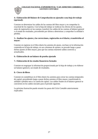 COLEGIO NACIONAL EXPERIMENTAL “CAP. EDMUNDO CHIRIBOGA”. 
GESTION CONTABLE 
4.- Elaboración del Balance de Comprobación no ajustado o una hoja de trabajo 
(opcional): 
Consiste en determinar los saldos de las cuentas del libro mayor y en comprobar la 
exactitud de los registros. Con la hoja de trabajo se reubican los efectos de los ajustes, 
antes de registrarlos en las cuentas; transferir los saldos de las cuentas al balance general 
o al estado de resultados, procediendo por último a determinar y comprobar la utilidad o 
pérdida. 
5.- Analizar los ajustes y las correcciones, registrarlos en el diario y transferirlos al 
mayor: 
Consiste en registrar en el libro diario los asientos de ajuste, con base en la información 
contenida en la hoja de trabajo, en sus columnas de ajustes; se procede luego a pasar 
dichos ajustes al libro mayor, para que las cuentas muestren saldos correctos y 
actualizados. 
6.- Elaboración de un balance de prueba ajustado 
7.- Elaboración de los estados financieros formales 
Consiste en reagrupar la información proporcionada por la hoja de trabajo y en elaborar 
un balance general y un estado de resultados. 
8.- Cierre de libros 
Consiste en contabilizar en el libro diario los asientos para cerrar las cuentas temporales 
de capital, procediendo luego a pasar dichos asientos al libro mayor, transfiriendo la 
utilidad o pérdida neta a la cuenta de capital. Los saldos finales en el balance general se 
convierten en los saldos iniciales para el período siguiente. 
La próxima ilustración puede resumir los pasos del Ciclo Contable anteriormente 
explicados: 
27 
 
