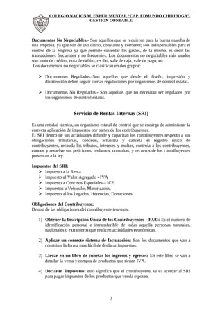 COLEGIO NACIONAL EXPERIMENTAL “CAP. EDMUNDO CHIRIBOGA”. 
GESTION CONTABLE 
Documentos No Negociables.- Son aquellos que se requieren para la buena marcha de 
una empresa, ya que son de uso diario, constante y corriente; son indispensables para el 
control de la empresa ya que permite sustentar los gastos, de la misma, es decir las 
transacciones frecuentes y no frecuentes. Los documentos no negociables más usados 
son: nota de crédito, nota de debito, recibo, vale de caja, vale de pago, etc. 
Los documentos no negociables se clasifican en dos grupos: 
 Documentos Regulados.-Son aquellos que desde el diseño, impresión y 
distribución deben seguir ciertas regulaciones por organismos de control estatal. 
 Documentos No Regulados.- Son aquellos que no necesitan ser regulados por 
los organismos de control estatal. 
Servicio de Rentas Internas (SRI) 
Es una entidad técnica, un organismo estatal de control que se encarga de administrar la 
correcta aplicación de impuestos por partes de los contribuyentes. 
El SRI dentro de sus actividades difunde y capacitan los contribuyentes respecto a sus 
obligaciones tributarias, concede, actualiza y cancela el registro único de 
contribuyentes, recauda los tributos, intereses y multas, controla a los contribuyentes, 
conoce y resuelve sus peticiones, reclamos, consultas, y recursos de los contribuyentes 
presentan a la ley. 
Impuestos del SRI: 
 Impuesto a la Renta. 
 Impuesto al Valor Agregado - IVA 
 Impuesto a Concisos Especiales – ICE. 
 Impuestos a Vehículos Motorizados. 
 Impuesto al los Legados, Herencias, Donaciones. 
Obligaciones del Contribuyente: 
Dentro de las obligaciones del contribuyente tenemos: 
1) Obtener la Inscripción Única de los Contribuyentes – RUC: Es el numero de 
identificación personal e intransferible de todas aquella personas naturales, 
nacionales o extranjeros que realicen actividades económicas. 
2) Aplicar un correcto sistema de facturación: Son los documentos que van a 
constituir la forma mas fácil de declarar impuestos. 
3) Llevar en un libro de cunetas los ingresos y egresos: En este libro se van a 
detallar la venta y compra de productos que tienen IVA. 
4) Declarar impuestos: esto significa que el contribuyente, se va acercar al SRI 
para pagar impuestos de los productos que venda o posea. 
3 
 
