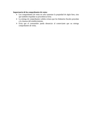 Importancia de los comprobantes de venta: 
 Los comprobantes de venta no solo sustentan la propiedad de algún bien, sino 
que también respaldan su procedencia lícita. 
 La entrega de comprobantes validos evitara que los fedatarios fiscales procedan 
a la clausura del establecimiento. 
 Evita que el consumidor pueda denunciar al comerciante que no entrega 
comprobantes de venta. 
 