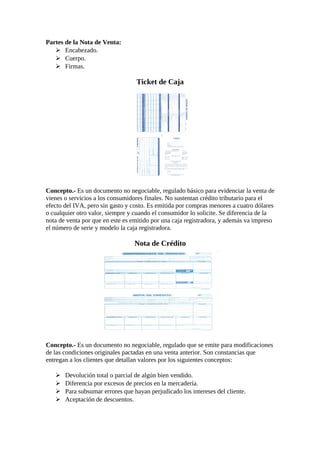 Partes de la Nota de Venta: 
 Encabezado. 
 Cuerpo. 
 Firmas. 
Ticket de Caja 
Concepto.- Es un documento no negociable, regulado básico para evidenciar la venta de 
vienes o servicios a los consumidores finales. No sustentan crédito tributario para el 
efecto del IVA, pero sin gasto y costo. Es emitida por compras menores a cuatro dólares 
o cualquier otro valor, siempre y cuando el consumidor lo solicite. Se diferencia de la 
nota de venta por que en este es emitido por una caja registradora, y además va impreso 
el número de serie y modelo la caja registradora. 
Nota de Crédito 
Concepto.- Es un documento no negociable, regulado que se emite para modificaciones 
de las condiciones originales pactadas en una venta anterior. Son constancias que 
entregan a los clientes que detallan valores por los siguientes conceptos: 
 Devolución total o parcial de algún bien vendido. 
 Diferencia por excesos de precios en la mercadería. 
 Para subsumar errores que hayan perjudicado los intereses del cliente. 
 Aceptación de descuentos. 
 