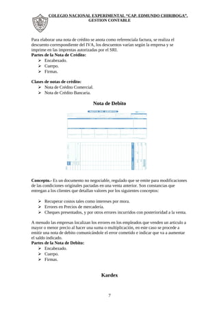 COLEGIO NACIONAL EXPERIMENTAL “CAP. EDMUNDO CHIRIBOGA”. 
GESTION CONTABLE 
Para elaborar una nota de crédito se anota como referenciala factura, se realiza el 
descuento correspondiente del IVA, los descuentos varían según la empresa y se 
imprime en las imprentas autorizadas por el SRI. 
Partes de la Nota de Crédito: 
 Encabezado. 
 Cuerpo. 
 Firmas. 
Clases de notas de crédito: 
 Nota de Crédito Comercial. 
 Nota de Crédito Bancaria. 
Nota de Debito 
Concepto.- Es un documento no negociable, regulado que se emite para modificaciones 
de las condiciones originales pactadas en una venta anterior. Son constancias que 
entregan a los clientes que detallan valores por los siguientes conceptos: 
 Recuperar costos tales como intereses por mora. 
 Errores en Precios de mercadería. 
 Cheques presentados, y por otros errores incurridos con posterioridad a la venta. 
A menudo las empresas localizan los errores en los empleados que venden un articulo a 
mayor o menor precio al hacer una suma o multiplicación, en este caso se procede a 
emitir una nota de debito comunicándole el error cometido e indicar que va a aumentar 
el saldo indicado. 
Partes de la Nota de Debito: 
 Encabezado. 
 Cuerpo. 
 Firmas. 
Kardex 
7 
 
