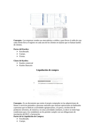 Concepto.- Las empresas venden sus mercaderías a crédito y para llevar el saldo de caja 
cada cliente lleva el registro en cada uno de los clientes en tarjetas que se llaman kardex 
de clientes. 
Partes del Kardex: 
 Encabezado. 
 Cuerpo. 
 Firmas. 
Clases de Kardex: 
 Kardex comercial 
 Kardex Bancario 
Liquidación de compra 
Concepto.- Es un documento que emite el propio comprador en las adquisiciones de 
bienes o servicios prestados a personas naturales que realizan operaciones no habituales 
a personas que se dedican a actividades agropecuarias, a la pesca, recolección de 
productos silvestres, de minería y en otras actividades similares, es decir se emite bajo 
condiciones que a los vendedores no les permite cumplir con sus obligaciones de 
inscripción del RUC y facturación. 
Partes de la Liquidación de Compra: 
 Encabezado. 
 Cuerpo. 
 