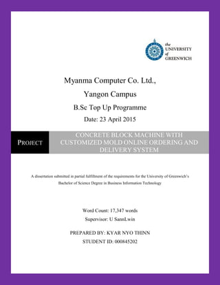 Myanma Computer Co. Ltd.,
Yangon Campus
B.Sc Top Up Programme
Date: 23 April 2015
A dissertation submitted in partial fulfillment of the requirements for the University of Greenwich’s
Bachelor of Science Degree in Business Information Technology
Word Count: 17,347 words
Supervisor: U SannLwin
PREPARED BY: KYAR NYO THINN
STUDENT ID: 000845202
PROJECT
CONCRETE BLOCK MACHINE WITH
CUSTOMIZED MOLD ONLINE ORDERING AND
DELIVERY SYSTEM
 