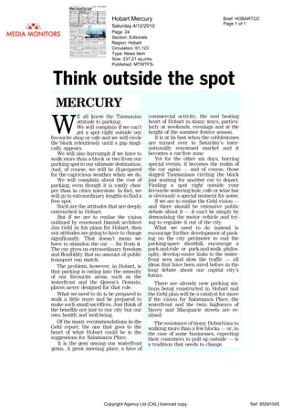 Hobart Mercury                                     Brief: HOBARTCC
                                                                               Page 1 of 1
                            Saturday 4/12/2010
                            Page: 24
                            Section: Editorials
                            Region: Hobart
                            Circulation: 61,123
                            Type: News Item
                            Size: 237.21 sq.cms.
                            Published: MTWTFS-



Think outside the spot
  MERCURY
              all know the Tasmanian         commercial activity, the real beating
            attitude to parking.             heart of Hobart in many ways, particu-
WE          We will complain if we can't
            get a spot right outside our
favourite shop or cafe and we will circle
                                             larly at weekends, evenings and at the
                                             height of the summer festive season.
                                                It is at its best when the cobblestones
the block relentlessly until a gap magi-     are turned over to Saturday's inter-
cally appears.                               nationally renowned market and it
   We will also harrumph if we have to       becomes a car-free zone.
walk more than a block or two from our             Yet for the other six days, barring
parking spot to our ultimate destination.    special events, it becomes the realm of
And, of course, we will be ill-prepared      the car again      and of course, those
for the capricious weather when we do.       dogged Tasmanians circling the block
   We will complain about the cost of        just waiting for another car to depart.
parking, even though it is vastly chea-      Finding a spot right outside your
per than in cities interstate. In fact, we   favourite watering hole, cafe or wine bar
will go to extraordinary lengths to find a   is obviously a special moment for some.
free spot.                                      If we are to realise the Gehl vision
   Such are the attitudes that are deeply    and there should be extensive public
entrenched in Hobart.                        debate about it it can't be simply by
  But if we are to realise the vision        demonising the motor vehicle and try-
outlined by renowned Danish architect        ing to regulate it out of the city.
Jan Gehl in his plans for Hobart, then         What we need to do instead is
our attitudes are going to have to change    encourage further development of park-
significantly. That doesn't mean we          ing on the city perimeter to end the
have to abandon the car far from it.         parking-space shortfall, encourage a
The car gives us extraordinary freedom       park-and-ride or park-and-walk philos-
and flexibility that no amount of public     ophy, develop easier links to the water-
transport can match.                         front area and slow the traffic       all
   The problem, however, in Hobart, is       ideas that have been aired before in the
                                    long debate about our capital city's
that parking is eating into the amenity
of our favourite areas, such as the future.
waterfront and the Queen's Domain,              There are already new parking sta-
places never designed for that role.         tions being constructed in Hobart and
   What we need to do is be prepared to      the Gehl plan will be a catalyst for more
walk a little more and be prepared to        if the vision for Salamanca Place, the
make such small sacrifices. Just think of    waterfront and the twin highways of
the benefits not just to our city but our    Davey and Macquarie streets are re-
own health and well-being.                   alised.
   Of the many recommendations in the           The resistance of many Hobartians to
Gehl report, the one that goes to the        walking more than a few blocks or, in
heart of what Hobart could be is the         the case of some businesses, expecting
suggestions for Salamanca Place.             their customers to pull up outside is
  It is the gem among our waterfront         a tradition that needs to change.
gems. A great meeting place, a hive of




                        Copyright Agency Ltd (CAL) licenced copy.                         Ref: 85091045
 