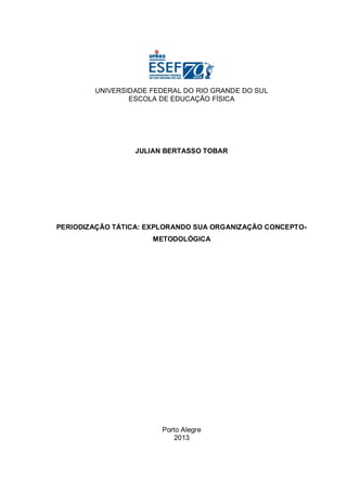 UNIVERSIDADE FEDERAL DO RIO GRANDE DO SUL
ESCOLA DE EDUCAÇÃO FÍSICA
JULIAN BERTASSO TOBAR
PERIODIZAÇÃO TÁTICA: EXPLORANDO SUA ORGANIZAÇÃO CONCEPTO-
METODOLÓGICA
Porto Alegre
2013
 
