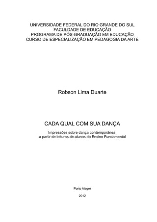 UNIVERSIDADE FEDERAL DO RIO GRANDE DO SUL
FACULDADE DE EDUCAÇÃO
PROGRAMA DE PÓS-GRADUAÇÃO EM EDUCAÇÃO
CURSO DE ESPECIALIZAÇÃO EM PEDAGOGIA DA ARTE
Robson Lima Duarte
CADA QUAL COM SUA DANÇA
Impressões sobre dança contemporânea
a partir de leituras de alunos do Ensino Fundamental
Porto Alegre
2012
 