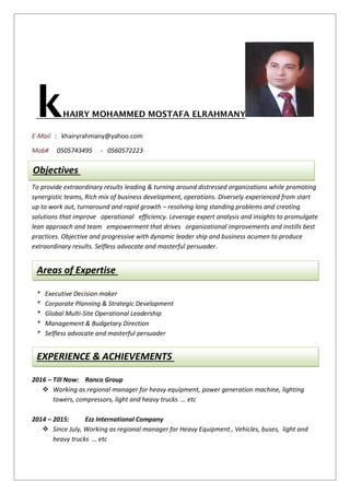 ELRAHMANYMOHAMMED MOSTAFAHAIRYk
E-Mail : khairyrahmany@yahoo.com
Mob# 0505743495 - 0560572223
To provide extraordinary results leading & turning around distressed organizations while promoting
synergistic teams, Rich mix of business development, operations. Diversely experienced from start
up to work out, turnaround and rapid growth – resolving long standing problems and creating
solutions that improve operational efficiency. Leverage expert analysis and insights to promulgate
lean approach and team empowerment that drives organizational improvements and instills best
practices. Objective and progressive with dynamic leader ship and business acumen to produce
extraordinary results. Selfless advocate and masterful persuader.
* Executive Decision maker
* Corporate Planning & Strategic Development
* Global Multi-Site Operational Leadership
* Management & Budgetary Direction
* Selfless advocate and masterful persuader
2016 – Till Now: Ranco Group
 Working as regional manager for heavy equipment, power generation machine, lighting
towers, compressors, light and heavy trucks … etc
2014 – 2015: Ezz International Company
 Since July, Working as regional manager for Heavy Equipment , Vehicles, buses, light and
heavy trucks … etc
Objectives
Areas of Expertise
EXPERIENCE & ACHIEVEMENTS
 