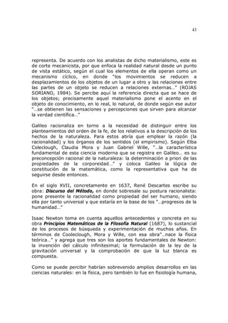 43
representa. De acuerdo con los analistas de dicho materialismo, este es
de corte mecanicista, por que enfoca la realidad natural desde un punto
de vista estático, según el cual los elementos de ella operan como un
mecanismo cíclico, en donde “los movimientos se reducen a
desplazamientos de los objetos de un lugar a otro y las relaciones entre
las partes de un objeto se reducen a relaciones externas…” (ROJAS
SORIANO, 1984). Se percibe aquí la referencia directa que se hace de
los objetos; precisamente aquel materialismo pone el acento en el
objeto de conocimiento, en lo real, lo natural, de donde según ese autor
“…se obtienen las sensaciones y percepciones que sirven para alcanzar
la verdad científica…”
Galileo racionaliza en torno a la necesidad de distinguir entre los
planteamientos del orden de la fe, de los relativos a la descripción de los
hechos de la naturaleza. Para estos abría que emplear la razón (la
racionalidad) y los órganos de los sentidos (el empirismo). Según Elba
Coleclough, Claudia Mora y Juan Gabriel Wille, “…la característica
fundamental de esta ciencia moderna que se registra en Galileo… es su
preconcepción racional de la naturaleza: la determinación a priori de las
propiedades de la corporeidad…” y coloca Galileo la lógica de
constitución de la matemática, como la representativa que ha de
seguirse desde entonces.
En el siglo XVII, concretamente en 1637, René Descartes escribe su
obra: Discurso del Método, en donde sobresale su postura racionalista:
pone presente la racionalidad como propiedad del ser humano, siendo
ella por tanto universal y que estaría en la base de los “…progresos de la
humanidad…”
Isaac Newton toma en cuenta aquellos antecedentes y concreta en su
obra Principios Matemáticos de la Filosofía Natural (1687), lo sustancial
de los procesos de búsqueda y experimentación de muchos años. En
términos de Cooleclough, Mora y Wille, con esa obra”…nace la física
teórica…” y agrega que tres son los aportes fundamentales de Newton:
la invención del cálculo infinitesimal; la formulación de la ley de la
gravitación universal y la comprobación de que la luz blanca es
compuesta.
Como se puede percibir habrían sobrevenido amplios desarrollos en las
ciencias naturales: en la física, pero también lo fue en fisiología humana,
 