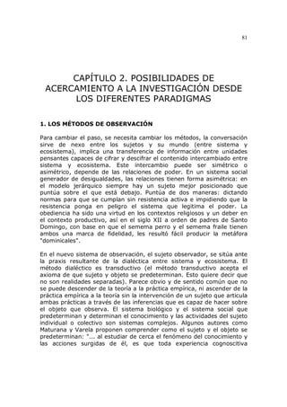 81
CAPÍTULO 2. POSIBILIDADES DE
ACERCAMIENTO A LA INVESTIGACIÓN DESDE
LOS DIFERENTES PARADIGMAS
1. LOS MÉTODOS DE OBSERVACIÓN
Para cambiar el paso, se necesita cambiar los métodos, la conversación
sirve de nexo entre los sujetos y su mundo (entre sistema y
ecosistema), implica una transferencia de información entre unidades
pensantes capaces de cifrar y descifrar el contenido intercambiado entre
sistema y ecosistema. Este intercambio puede ser simétrico o
asimétrico, depende de las relaciones de poder. En un sistema social
generador de desigualdades, las relaciones tienen forma asimétrica: en
el modelo jerárquico siempre hay un sujeto mejor posicionado que
puntúa sobre el que está debajo. Puntúa de dos maneras: dictando
normas para que se cumplan sin resistencia activa e impidiendo que la
resistencia ponga en peligro el sistema que legitima el poder. La
obediencia ha sido una virtud en los contextos religiosos y un deber en
el contexto productivo, así en el siglo XII a orden de padres de Santo
Domingo, con base en que el semema perro y el semema fraile tienen
ambos una marca de fidelidad, les resultó fácil producir la metáfora
"dominicales".
En el nuevo sistema de observación, el sujeto observador, se sitúa ante
la praxis resultante de la dialéctica entre sistema y ecosistema. El
método dialéctico es transductivo (el método transductivo acepta el
axioma de que sujeto y objeto se predeterminan. Esto quiere decir que
no son realidades separadas). Parece obvio y de sentido común que no
se puede descender de la teoría a la práctica empírica, ni ascender de la
práctica empírica a la teoría sin la intervención de un sujeto que articula
ambas prácticas a través de las inferencias que es capaz de hacer sobre
el objeto que observa. El sistema biológico y el sistema social que
predeterminan y determinan el conocimiento y las actividades del sujeto
individual o colectivo son sistemas complejos. Algunos autores como
Maturana y Varela proponen comprender como el sujeto y el objeto se
predeterminan: "... al estudiar de cerca el fenómeno del conocimiento y
las acciones surgidas de él, es que toda experiencia cognoscitiva
 