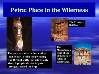 Petra: Place in the Wilerness The only entrance to Petra other than by air,  a mile-long winding way through cliffs that allows only about 6 people abreast to pass through. ( called the Siq) The Treasury Building The Monastary, a tomb of one of the former rulers of Edom/Petra 