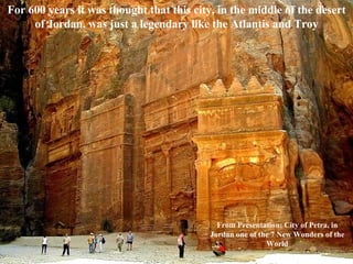 For 600 years it was   thought that this city, in the middle of the desert of Jordan, was just a legendary like the Atlantis and Troy From Presentation: City of Petra, in Jordan one of the 7 New Wonders of the World 