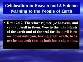 Celebration in Heaven and A Solemn Warning to the People of Earth Rev 12:12  Therefore rejoice,  ye  heavens, and ye that dwell in them. Woe to the inhabitants of the earth and of the sea! for  the devil is come down unto you, having great wrath, because he knoweth that he hath but a short time.  