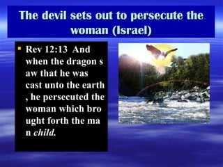 The devil sets out to persecute the woman (Israel) Rev 12:13  And when the dragon saw that he was cast unto the earth, he persecuted the woman which brought forth the man  child.   