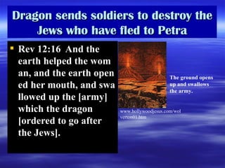 Dragon sends soldiers to des troy  the Jews who have fled to Petra Rev 12:16  And the earth helped the woman, and the earth opened her mouth, and swallowed up the  [army]  which the dragon  [ordered to go after the  Jews] .  The ground opens up and swallows the army. www . hollywoodjesus . com / wolverton01 . htm 