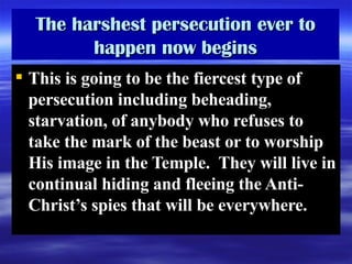 The harshest persecution ever to happen now begins This is going to be the fiercest type of persecution including beheading, starvation, of anybody who refuses to take the mark of the beast or to worship His image in the Temple.  They will live in continual hiding and fleeing the Anti-Christ’s spies that will be everywhere. 