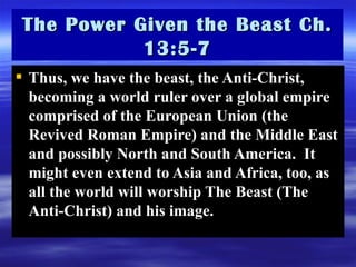 Thus, we have the beast, the Anti-Christ, becoming a world ruler over a global empire comprised of the European Union (the Revived Roman Empire) and the Middle East and possibly North and South America.  It might even extend to Asia and Africa, too, as all the world will worship The Beast (The Anti-Christ) and his image.  The Power Given the Beast Ch. 13:5-7 