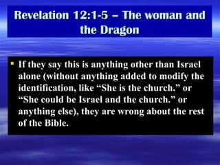 Revelation 12:1-5 – The woman and the Dragon If they say this is anything other than Israel alone (without anything added to modify the identification, like “She is the church.” or “She could be Israel and the church.” or anything else), they are wrong about the rest of the Bible.  