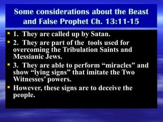 Some considerations about the Beast and False Prophet Ch. 13:11-15 1.  They are called up by Satan.  2.  They are part of the  tools used for overcoming the Tribulation Saints and Messianic Jews.  3.  They are able to perform “miracles” and show “lying signs” that imitate the Two Witnesses’ powers. However, these signs are to deceive the people.  