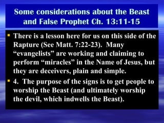 Some considerations about the Beast and False Prophet Ch. 13:11-15 There is a lesson here for us on this side of the Rapture (See Matt. 7:22-23).  Many “evangelists” are working and claiming to perform “miracles” in the Name of Jesus, but they are deceivers, plain and simple. 4.  The purpose of the signs is to get people to worship the Beast (and ultimately worship the devil, which indwells the Beast). 