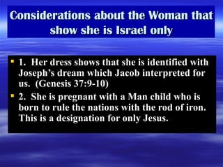 Considerations about the Woman that show she is Israel only 1.  Her dress shows that she is identified with Joseph’s dream which Jacob interpreted for us.  (Genesis 37:9-10) 2.  She is pregnant with a Man child who is born to rule the nations with the rod of iron.  This is a designation for only Jesus.  