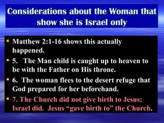 Considerations about the Woman that show she is Israel only Matthew 2:1-16 shows this actually happened. 5.  The Man child is caught up to heaven to be with the Father on His throne.  6.  The woman flees to the desert refuge that God prepared for her beforehand.  7. The Church did not give birth to Jesus; Israel did.  Jesus “gave birth to” the Church . 