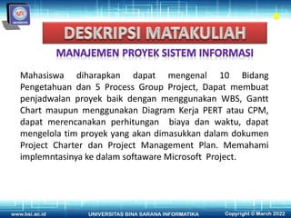 Mahasiswa diharapkan dapat mengenal 10 Bidang
Pengetahuan dan 5 Process Group Project, Dapat membuat
penjadwalan proyek baik dengan menggunakan WBS, Gantt
Chart maupun menggunakan Diagram Kerja PERT atau CPM,
dapat merencanakan perhitungan biaya dan waktu, dapat
mengelola tim proyek yang akan dimasukkan dalam dokumen
Project Charter dan Project Management Plan. Memahami
implemntasinya ke dalam softaware Microsoft Project.
 