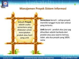 Manajemen Proyek Sistem Informasi
Sebuah Proyek
adalah usaha
sementara yang
dilakukan untuk
menciptakan
produk atau hasil
yang unik
Sementara berarti : setiap proyek
memiliki tanggal mulai dan selesai
yang tertentu
Unik berarti : produk atau jasa yag
dihasilkan adalah berbeda dari
produk atau jasa sejenis lainnya,
tidak ada dua proyek yang 100%
sama
 