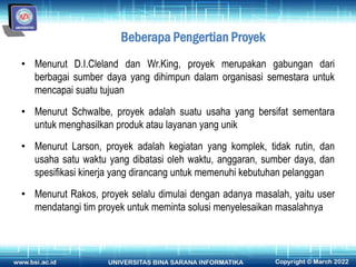 Beberapa Pengertian Proyek
• Menurut D.I.Cleland dan Wr.King, proyek merupakan gabungan dari
berbagai sumber daya yang dihimpun dalam organisasi semestara untuk
mencapai suatu tujuan
• Menurut Schwalbe, proyek adalah suatu usaha yang bersifat sementara
untuk menghasilkan produk atau layanan yang unik
• Menurut Larson, proyek adalah kegiatan yang komplek, tidak rutin, dan
usaha satu waktu yang dibatasi oleh waktu, anggaran, sumber daya, dan
spesifikasi kinerja yang dirancang untuk memenuhi kebutuhan pelanggan
• Menurut Rakos, proyek selalu dimulai dengan adanya masalah, yaitu user
mendatangi tim proyek untuk meminta solusi menyelesaikan masalahnya
 
