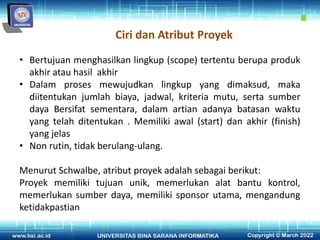 Ciri dan Atribut Proyek
• Bertujuan menghasilkan lingkup (scope) tertentu berupa produk
akhir atau hasil akhir
• Dalam proses mewujudkan lingkup yang dimaksud, maka
diitentukan jumlah biaya, jadwal, kriteria mutu, serta sumber
daya Bersifat sementara, dalam artian adanya batasan waktu
yang telah ditentukan . Memiliki awal (start) dan akhir (finish)
yang jelas
• Non rutin, tidak berulang-ulang.
Menurut Schwalbe, atribut proyek adalah sebagai berikut:
Proyek memiliki tujuan unik, memerlukan alat bantu kontrol,
memerlukan sumber daya, memiliki sponsor utama, mengandung
ketidakpastian
 