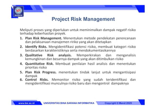 Meliputi proses yang diperlukan untuk meminimalkan dampak negatif risiko
terhadap keberhasilan proyek.
1. Plan Risk Management. Menentukan metode pendekatan perencanaan
dan pelaksanaan manajemen ririko yang akan ditetapkan
2. Identify Risks. Mengidentifikasi potensi risiko, membuat kategori risiko
berdasarkan karakteristiknya serta mendokumentasikannya
3. Qualitative Risk analysis. Memperkirakan dan menganalisis
kemungkinan dan besarnya dampak yang akan ditimbulkan risiko
4. Quantitative Risk. Membuat penilaian hasil analisis dan menentukan
prioritas risiko
5. Plan Risk Progress. menentukan tindak lanjut untuk mengantisipasi
dampak
6. Control Risks. Memonitor risiko yang sudah teridentifikasi dan
mengidentifikasi munculnya risiko baru dan mengontrol dampaknya
Project Risk Management
 