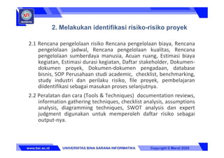 2.1 Rencana pengelolaan risiko Rencana pengelolaan biaya, Rencana
pengelolaan jadwal, Rencana pengelolaan kualitas, Rencana
pengelolaan sumberdaya manusia, Acuan ruang, Estimasi biaya
kegiatan, Estimasi durasi kegiatan, Daftar stakeholder, Dokumen-
dokumen proyek, Dokumen-dokumen pengadaan, database
bisnis, SOP Perusahaan studi academic, checklist, benchmarking,
study industri dan perilaku risiko, file proyek, pembelajaran
diidentifikasi sebagai masukan proses selanjutnya.
2.2 Peralatan dan cara (Tools & Techniques) documentation reviews,
information gathering techniques, checklist analysis, assumptions
analysis, diagramming techniques, SWOT analysis dan expert
judgment digunakan untuk memperoleh daftar risiko sebagai
output-nya.
2. Melakukan identifikasi risiko-risiko proyek
 