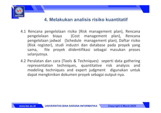 4.1 Rencana pengelolaan risiko (Risk management plan), Rencana
pengelolaan biaya (Cost management plan), Rencana
pengelolaan jadwal (Schedule management plan), Daftar risiko
(Risk register), studi industri dan database pada proyek yang
sama, file proyek diidentifikasi sebagai masukan proses
selanjutnya.
4.2 Peralatan dan cara (Tools & Techniques) seperti data gathering
representation techniques, quantitative risk analysis and
modeling techniques and expert judgment digunakan untuk
dapat mengkinikan dokumen proyek sebagai output-nya.
4. Melakukan analisis risiko kuantitatif
 