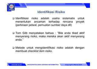  Idenfitikasi risiko adalah usaha sistematis untuk
menentukan ancaman terhadap rencana proyek
(perkiraan jadwal, pemuatan sumber daya dll)
 Tom Gilb menyatakan bahwa : ”Bila anda tikad aktif
menyerang risiko, maka mereka akan aktif menyerang
anda.”
 Metode untuk mengidentifikasi risiko adalah dengan
membuat checklist item risiko.
Identifikasi Risiko
 
