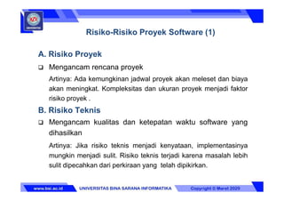A. Risiko Proyek
 Mengancam rencana proyek
Artinya: Ada kemungkinan jadwal proyek akan meleset dan biaya
akan meningkat. Kompleksitas dan ukuran proyek menjadi faktor
risiko proyek .
B. Risiko Teknis
 Mengancam kualitas dan ketepatan waktu software yang
dihasilkan
Artinya: Jika risiko teknis menjadi kenyataan, implementasinya
mungkin menjadi sulit. Risiko teknis terjadi karena masalah lebih
sulit dipecahkan dari perkiraan yang telah dipikirkan.
Risiko-Risiko Proyek Software (1)
 