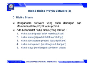 C. Risiko Bisnis
 Mengancam software yang akan dibangun dan
Membahayakan proyek atau produk
 Ada 5 Kandidat risiko bisnis yang teratas :
1. risiko pasar (pasar tidak membutuhkan)
2. risiko strategi (produk tidak cocok lagi)
3. risiko pemasaran (produk tidak dipahami)
4. risiko manajemen (kehilangan dukungan)
5. risiko biaya (kehilangan komitmen biaya)
Risiko-Risiko Proyek Software (2)
 